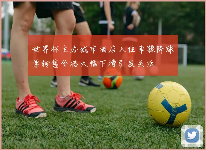 世界杯主办城市酒店入住率骤降球票转售价格大幅下滑引发关注