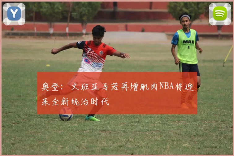 奥登：文班亚马若再增肌肉NBA将迎来全新统治时代