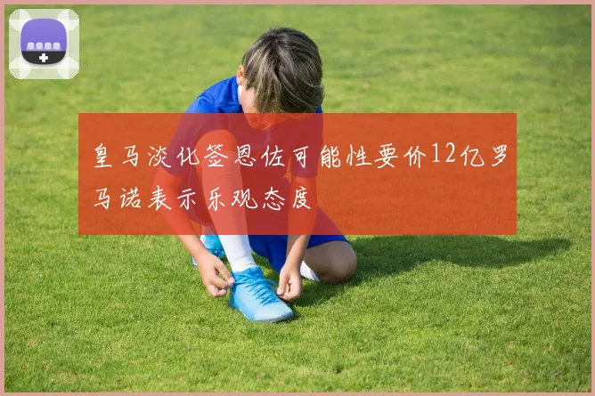 皇马淡化签恩佐可能性要价12亿罗马诺表示乐观态度