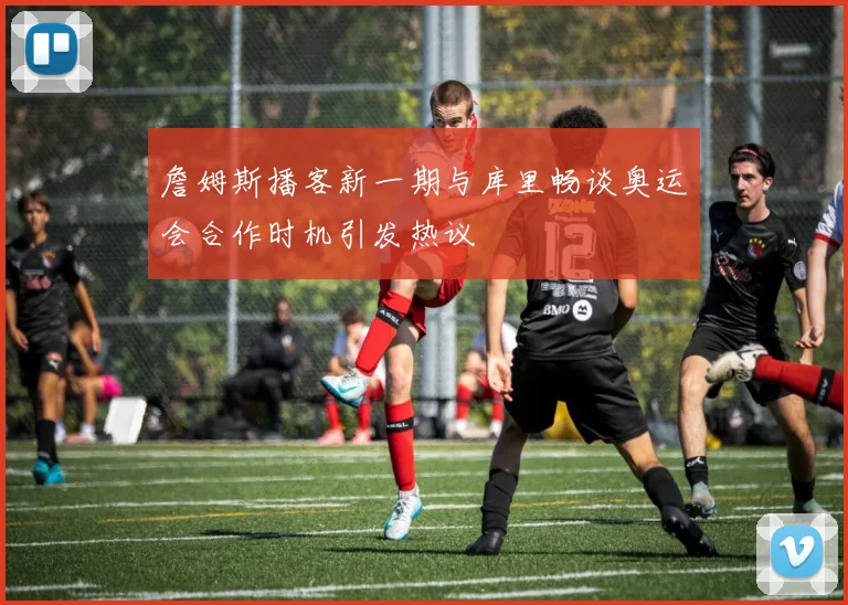 詹姆斯播客新一期与库里畅谈奥运会合作时机引发热议