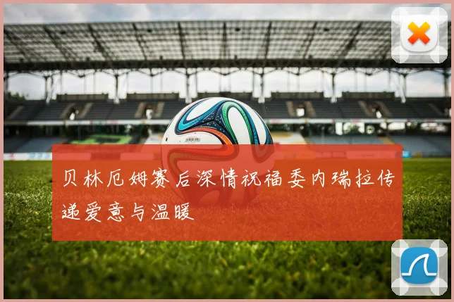 贝林厄姆赛后深情祝福委内瑞拉传递爱意与温暖