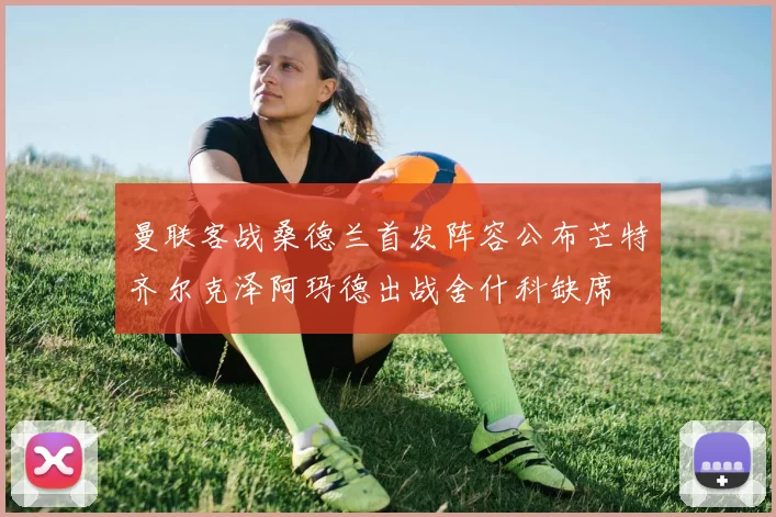 曼联客战桑德兰首发阵容公布芒特齐尔克泽阿玛德出战舍什科缺席