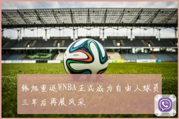 韩旭重返WNBA正式成为自由人球员三年后再展风采