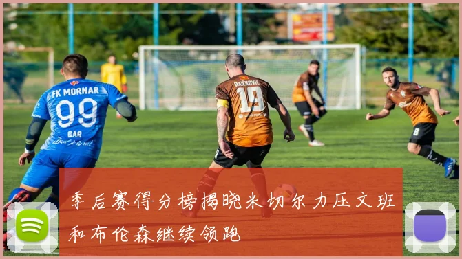 季后赛得分榜揭晓米切尔力压文班和布伦森继续领跑